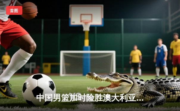 中国男篮加时险胜澳大利亚 周琦28分15篮板统治内线