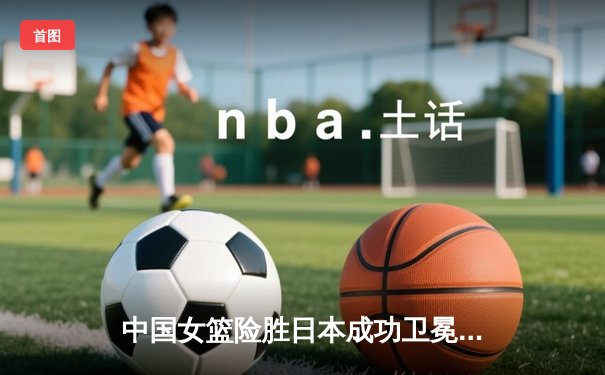 中国女篮险胜日本成功卫冕 韩旭23+12制霸内线