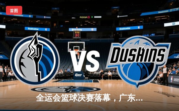 全运会篮球决赛落幕，广东队加时险胜辽宁成功卫冕