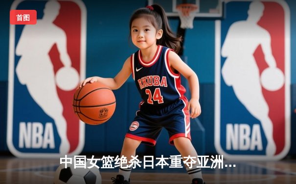 中国女篮绝杀日本重夺亚洲杯冠军，韩旭23+10荣膺MVP
