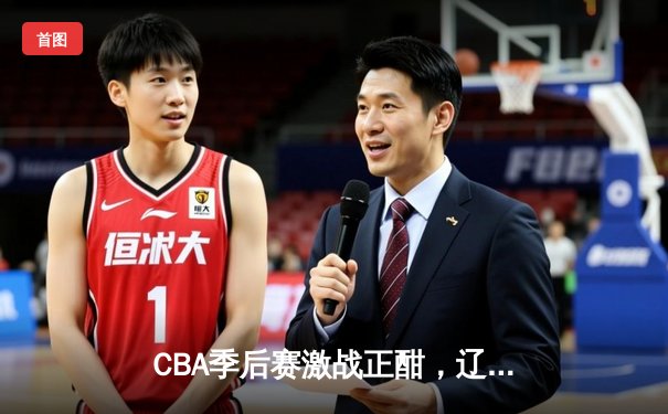 CBA季后赛激战正酣，辽宁本钢加时险胜广东东莞大益